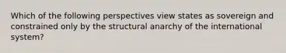 Which of the following perspectives view states as sovereign and constrained only by the structural anarchy of the international system?