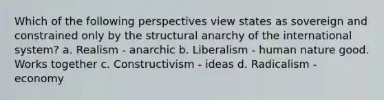 Which of the following perspectives view states as sovereign and constrained only by the structural anarchy of the international system? a. Realism - anarchic b. Liberalism - human nature good. Works together c. Constructivism - ideas d. Radicalism - economy