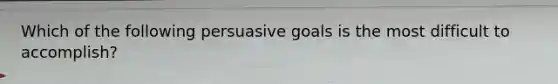 Which of the following persuasive goals is the most difficult to accomplish?