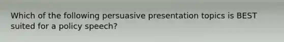 Which of the following persuasive presentation topics is BEST suited for a policy speech?