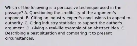 Which of the following is a persuasive technique used in the passage? A. Questioning the credibility of the argument's opponent. B. Citing an industry expert's conclusions to appeal to authority. C. Citing industry statistics to support the author's argument. D. Giving a real-life example of an abstract idea. E. Describing a past situation and comparing it to present circumstances.