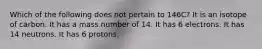 Which of the following does not pertain to 146C? It is an isotope of carbon. It has a mass number of 14. It has 6 electrons. It has 14 neutrons. It has 6 protons.