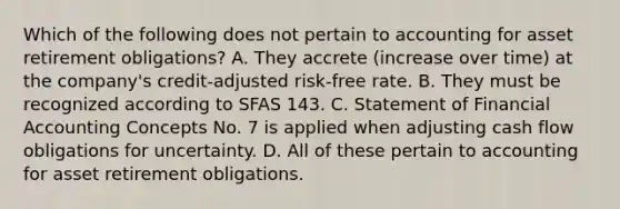 Which of the following does not pertain to accounting for asset retirement obligations? A. They accrete (increase over time) at the company's credit-adjusted risk-free rate. B. They must be recognized according to SFAS 143. C. Statement of Financial Accounting Concepts No. 7 is applied when adjusting cash flow obligations for uncertainty. D. All of these pertain to accounting for asset retirement obligations.