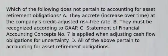 Which of the following does not pertain to accounting for asset retirement obligations? A. They accrete (increase over time) at the company's credit-adjusted risk-free rate. B. They must be recognized according to GAAP. C. Statement of Financial Accounting Concepts No. 7 is applied when adjusting cash flow obligations for uncertainty. D. All of the above pertain to accounting for asset retirement obligations.