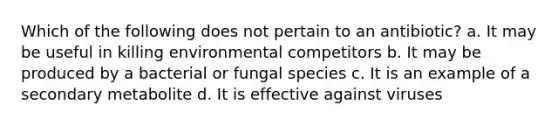 Which of the following does not pertain to an antibiotic? a. It may be useful in killing environmental competitors b. It may be produced by a bacterial or fungal species c. It is an example of a secondary metabolite d. It is effective against viruses