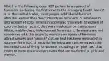 Which of the following does NOT pertain to an aspect of feminism (including the first wave to the emerging fourth wave)? a. In the United States, most people hold liberal feminist attitudes even if they don't identify as feminists. b. Womanism and women of color feminism addressed the needs of women of color, including racism, that were neglected by mainstream White, middle-class, heterosexual feminists. c. Feminists are not concerned with the return to mainstream ideals of feminine attractiveness and "raunch" culture that has been embraced by younger feminists. d. Socialist feminists are concerned with the increased cost of living for women, including the "pink tax" that refers to more expensive products that are marketed to girls and women.