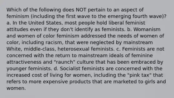 Which of the following does NOT pertain to an aspect of feminism (including the first wave to the emerging fourth wave)? a. In the United States, most people hold liberal feminist attitudes even if they don't identify as feminists. b. Womanism and women of color feminism addressed the needs of women of color, including racism, that were neglected by mainstream White, middle-class, heterosexual feminists. c. Feminists are not concerned with the return to mainstream ideals of feminine attractiveness and "raunch" culture that has been embraced by younger feminists. d. Socialist feminists are concerned with the increased cost of living for women, including the "pink tax" that refers to more expensive products that are marketed to girls and women.