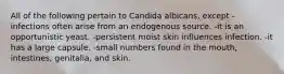 All of the following pertain to Candida albicans, except -infections often arise from an endogenous source. -it is an opportunistic yeast. -persistent moist skin influences infection. -it has a large capsule. -small numbers found in the mouth, intestines, genitalia, and skin.