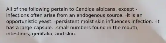 All of the following pertain to Candida albicans, except -infections often arise from an endogenous source. -it is an opportunistic yeast. -persistent moist skin influences infection. -it has a large capsule. -small numbers found in the mouth, intestines, genitalia, and skin.