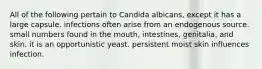 All of the following pertain to Candida albicans, except it has a large capsule. infections often arise from an endogenous source. small numbers found in the mouth, intestines, genitalia, and skin. it is an opportunistic yeast. persistent moist skin influences infection.