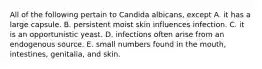 All of the following pertain to Candida albicans, except A. it has a large capsule. B. persistent moist skin influences infection. C. it is an opportunistic yeast. D. infections often arise from an endogenous source. E. small numbers found in the mouth, intestines, genitalia, and skin.