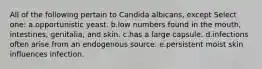 All of the following pertain to Candida albicans, except Select one: a.opportunistic yeast. b.low numbers found in the mouth, intestines, genitalia, and skin. c.has a large capsule. d.infections often arise from an endogenous source. e.persistent moist skin influences infection.