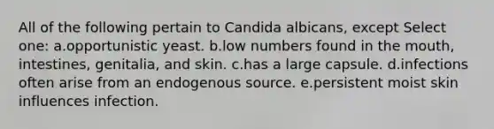 All of the following pertain to Candida albicans, except Select one: a.opportunistic yeast. b.low numbers found in the mouth, intestines, genitalia, and skin. c.has a large capsule. d.infections often arise from an endogenous source. e.persistent moist skin influences infection.