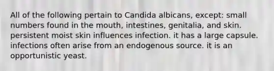 All of the following pertain to Candida albicans, except: small numbers found in the mouth, intestines, genitalia, and skin. persistent moist skin influences infection. it has a large capsule. infections often arise from an endogenous source. it is an opportunistic yeast.