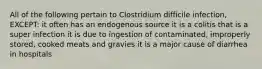 All of the following pertain to Clostridium difficile infection, EXCEPT: it often has an endogenous source it is a colitis that is a super infection it is due to ingestion of contaminated, improperly stored, cooked meats and gravies it is a major cause of diarrhea in hospitals