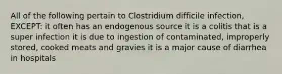 All of the following pertain to Clostridium difficile infection, EXCEPT: it often has an endogenous source it is a colitis that is a super infection it is due to ingestion of contaminated, improperly stored, cooked meats and gravies it is a major cause of diarrhea in hospitals