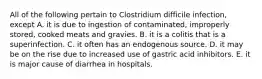 All of the following pertain to Clostridium difficile infection, except A. it is due to ingestion of contaminated, improperly stored, cooked meats and gravies. B. it is a colitis that is a superinfection. C. it often has an endogenous source. D. it may be on the rise due to increased use of gastric acid inhibitors. E. it is major cause of diarrhea in hospitals.