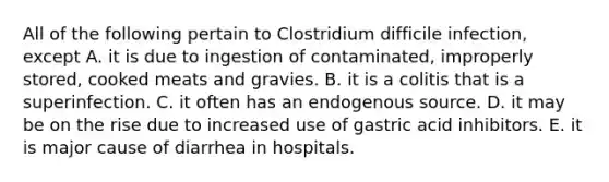 All of the following pertain to Clostridium difficile infection, except A. it is due to ingestion of contaminated, improperly stored, cooked meats and gravies. B. it is a colitis that is a superinfection. C. it often has an endogenous source. D. it may be on the rise due to increased use of gastric acid inhibitors. E. it is major cause of diarrhea in hospitals.