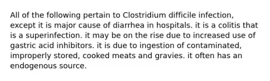 All of the following pertain to Clostridium difficile infection, except it is major cause of diarrhea in hospitals. it is a colitis that is a superinfection. it may be on the rise due to increased use of gastric acid inhibitors. it is due to ingestion of contaminated, improperly stored, cooked meats and gravies. it often has an endogenous source.