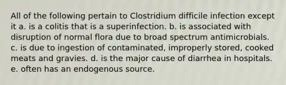 All of the following pertain to Clostridium difficile infection except it a. is a colitis that is a superinfection. b. is associated with disruption of normal flora due to broad spectrum antimicrobials. c. is due to ingestion of contaminated, improperly stored, cooked meats and gravies. d. is the major cause of diarrhea in hospitals. e. often has an endogenous source.