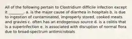 All of the following pertain to Clostridium difficile infection except it ________. a. is the major cause of diarrhea in hospitals b. is due to ingestion of contaminated, improperly stored, cooked meats and gravies c. often has an endogenous source d. is a colitis that is a superinfection e. is associated with disruption of normal flora due to broad-spectrum antimicrobials