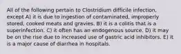 All of the following pertain to Clostridium difficile infection, except A) it is due to ingestion of contaminated, improperly stored, cooked meats and gravies. B) it is a colitis that is a superinfection. C) it often has an endogenous source. D) it may be on the rise due to increased use of gastric acid inhibitors. E) it is a major cause of diarrhea in hospitals.