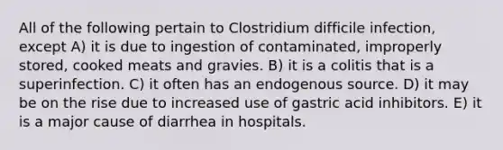 All of the following pertain to Clostridium difficile infection, except A) it is due to ingestion of contaminated, improperly stored, cooked meats and gravies. B) it is a colitis that is a superinfection. C) it often has an endogenous source. D) it may be on the rise due to increased use of gastric acid inhibitors. E) it is a major cause of diarrhea in hospitals.