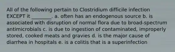 All of the following pertain to Clostridium difficile infection EXCEPT it ________. a. often has an endogenous source b. is associated with disruption of normal flora due to broad-spectrum antimicrobials c. is due to ingestion of contaminated, improperly stored, cooked meats and gravies d. is the major cause of diarrhea in hospitals e. is a colitis that is a superinfection