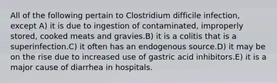 All of the following pertain to Clostridium difficile infection, except A) it is due to ingestion of contaminated, improperly stored, cooked meats and gravies.B) it is a colitis that is a superinfection.C) it often has an endogenous source.D) it may be on the rise due to increased use of gastric acid inhibitors.E) it is a major cause of diarrhea in hospitals.