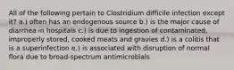 All of the following pertain to Clostridium difficile infection except it? a.) often has an endogenous source b.) is the major cause of diarrhea in hospitals c.) is due to ingestion of contaminated, improperly stored, cooked meats and gravies d.) is a colitis that is a superinfection e.) is associated with disruption of normal flora due to broad-spectrum antimicrobials