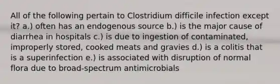 All of the following pertain to Clostridium difficile infection except it? a.) often has an endogenous source b.) is the major cause of diarrhea in hospitals c.) is due to ingestion of contaminated, improperly stored, cooked meats and gravies d.) is a colitis that is a superinfection e.) is associated with disruption of normal flora due to broad-spectrum antimicrobials