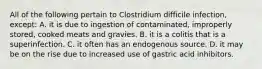 All of the following pertain to Clostridium difficile infection, except: A. it is due to ingestion of contaminated, improperly stored, cooked meats and gravies. B. it is a colitis that is a superinfection. C. it often has an endogenous source. D. it may be on the rise due to increased use of gastric acid inhibitors.