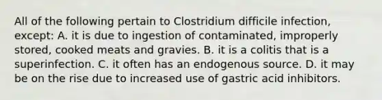 All of the following pertain to Clostridium difficile infection, except: A. it is due to ingestion of contaminated, improperly stored, cooked meats and gravies. B. it is a colitis that is a superinfection. C. it often has an endogenous source. D. it may be on the rise due to increased use of gastric acid inhibitors.