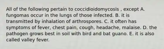 All of the following pertain to coccidioidomycosis , except A. fungomas occur in the lungs of those infected. B. it is transmitted by inhalation of arthrospores. C. it often has symptoms of fever, chest pain, cough, headache, malaise. D. the pathogen grows best in soil with bird and bat guano. E. it is also called valley fever.