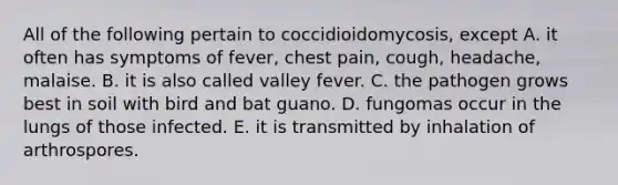 All of the following pertain to coccidioidomycosis, except A. it often has symptoms of fever, chest pain, cough, headache, malaise. B. it is also called valley fever. C. the pathogen grows best in soil with bird and bat guano. D. fungomas occur in the lungs of those infected. E. it is transmitted by inhalation of arthrospores.