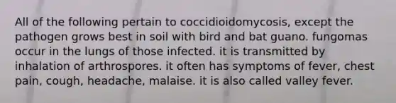 All of the following pertain to coccidioidomycosis, except the pathogen grows best in soil with bird and bat guano. fungomas occur in the lungs of those infected. it is transmitted by inhalation of arthrospores. it often has symptoms of fever, chest pain, cough, headache, malaise. it is also called valley fever.