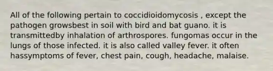 All of the following pertain to coccidioidomycosis , except the pathogen growsbest in soil with bird and bat guano. it is transmittedby inhalation of arthrospores. fungomas occur in the lungs of those infected. it is also called valley fever. it often hassymptoms of fever, chest pain, cough, headache, malaise.