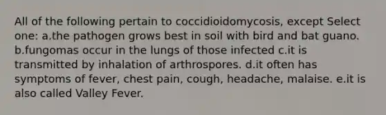 All of the following pertain to coccidioidomycosis, except Select one: a.the pathogen grows best in soil with bird and bat guano. b.fungomas occur in the lungs of those infected c.it is transmitted by inhalation of arthrospores. d.it often has symptoms of fever, chest pain, cough, headache, malaise. e.it is also called Valley Fever.