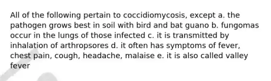 All of the following pertain to coccidiomycosis, except a. the pathogen grows best in soil with bird and bat guano b. fungomas occur in the lungs of those infected c. it is transmitted by inhalation of arthropsores d. it often has symptoms of fever, chest pain, cough, headache, malaise e. it is also called valley fever