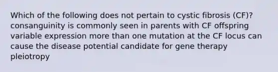 Which of the following does not pertain to cystic fibrosis (CF)? consanguinity is commonly seen in parents with CF offspring variable expression more than one mutation at the CF locus can cause the disease potential candidate for gene therapy pleiotropy