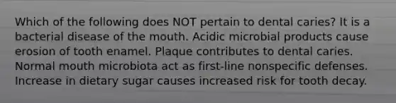 Which of the following does NOT pertain to dental caries? It is a bacterial disease of the mouth. Acidic microbial products cause erosion of tooth enamel. Plaque contributes to dental caries. Normal mouth microbiota act as first-line nonspecific defenses. Increase in dietary sugar causes increased risk for tooth decay.