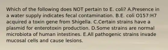 Which of the following does NOT pertain to E. coli? A.Presence in a water supply indicates fecal contamination. B.E. coli O157:H7 acquired a toxin gene from Shigella. C.Certain strains have a plasmid for enterotoxin production. D.Some strains are normal microbiota of human intestines. E.All pathogenic strains invade mucosal cells and cause lesions.