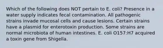 Which of the following does NOT pertain to E. coli? Presence in a water supply indicates fecal contamination. All pathogenic strains invade mucosal cells and cause lesions. Certain strains have a plasmid for enterotoxin production. Some strains are normal microbiota of human intestines. E. coli O157:H7 acquired a toxin gene from Shigella.