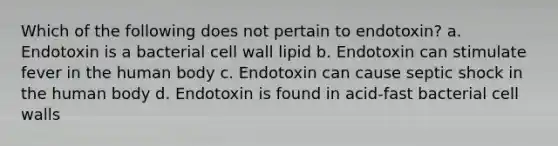 Which of the following does not pertain to endotoxin? a. Endotoxin is a bacterial cell wall lipid b. Endotoxin can stimulate fever in the human body c. Endotoxin can cause septic shock in the human body d. Endotoxin is found in acid-fast bacterial cell walls