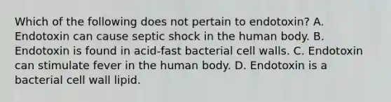 Which of the following does not pertain to endotoxin? A. Endotoxin can cause septic shock in the human body. B. Endotoxin is found in acid-fast bacterial cell walls. C. Endotoxin can stimulate fever in the human body. D. Endotoxin is a bacterial cell wall lipid.