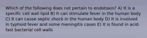 Which of the following does not pertain to endotoxin? A) It is a specific cell wall lipid B) It can stimulate fever in the human body C) It can cause septic shock in the human body D) It is involved in typhoid fever and some meningitis cases E) It is found in acid-fast bacterial cell walls