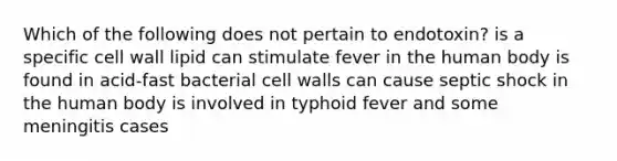 Which of the following does not pertain to endotoxin? is a specific cell wall lipid can stimulate fever in the human body is found in acid-fast bacterial cell walls can cause septic shock in the human body is involved in typhoid fever and some meningitis cases