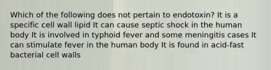 Which of the following does not pertain to endotoxin? It is a specific cell wall lipid It can cause septic shock in the human body It is involved in typhoid fever and some meningitis cases It can stimulate fever in the human body It is found in acid-fast bacterial cell walls