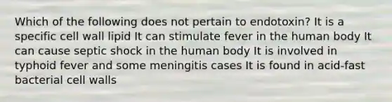 Which of the following does not pertain to endotoxin? It is a specific cell wall lipid It can stimulate fever in the human body It can cause septic shock in the human body It is involved in typhoid fever and some meningitis cases It is found in acid-fast bacterial cell walls