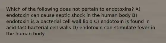 Which of the following does not pertain to endotoxins? A) endotoxin can cause septic shock in the human body B) endotoxin is a bacterial cell wall lipid C) endotoxin is found in acid-fast bacterial cell walls D) endotoxin can stimulate fever in the human body